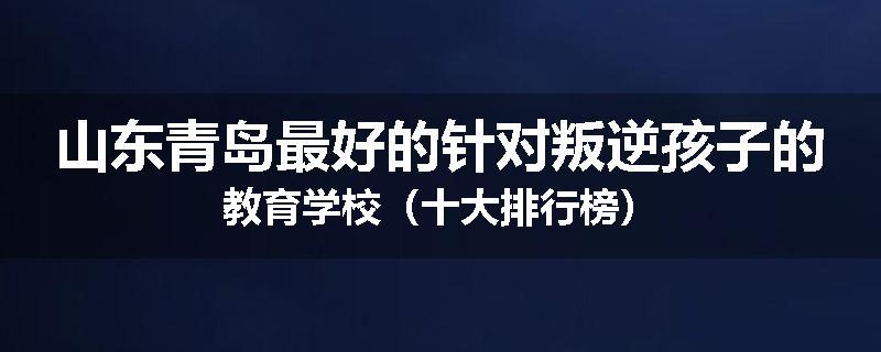 山东青岛最好的针对叛逆孩子的教育学校（十大排行榜）