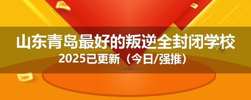 山东青岛最好的叛逆全封闭学校2025已更新（今日/强推）