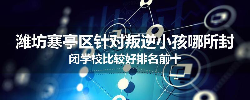 潍坊寒亭区针对叛逆小孩哪所封闭学校比较好排名前十