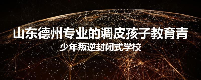 山东德州专业的调皮孩子教育青少年叛逆封闭式学校