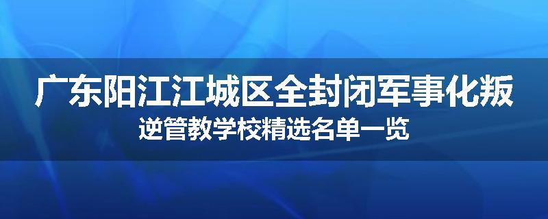 广东阳江江城区全封闭军事化叛逆管教学校精选名单一览