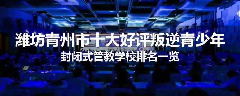 潍坊青州市十大好评叛逆青少年封闭式管教学校排名一览