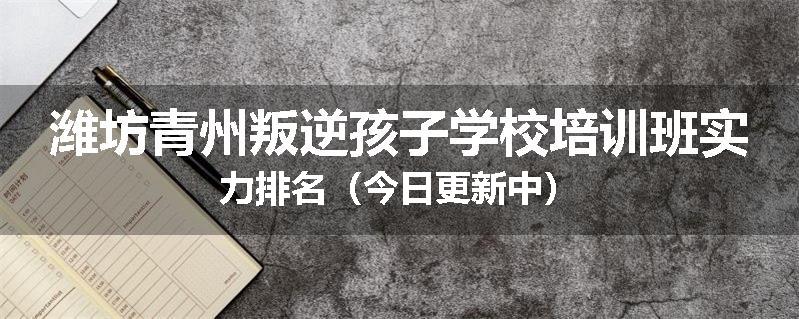 潍坊青州叛逆孩子学校培训班实力排名（今日更新中）