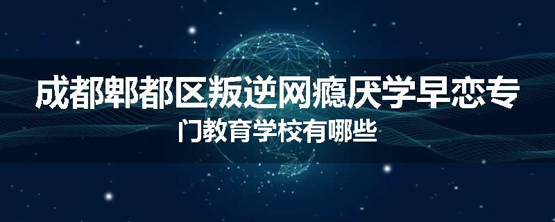 成都郫都区叛逆网瘾厌学早恋专门教育学校有哪些