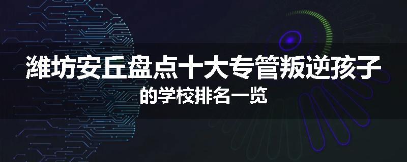 潍坊安丘盘点十大专管叛逆孩子的学校排名一览