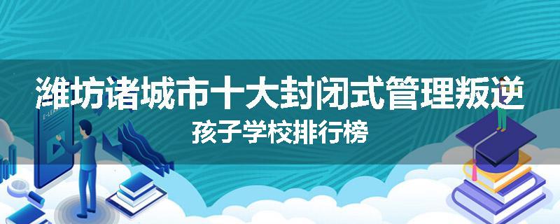 潍坊诸城市十大封闭式管理叛逆孩子学校排行榜