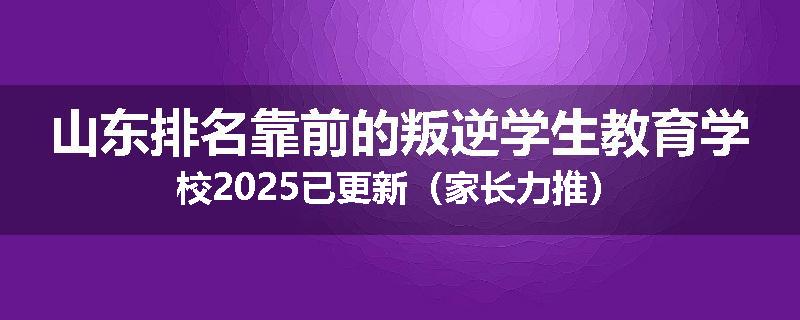 山东排名靠前的叛逆学生教育学校2025已更新（家长力推）
