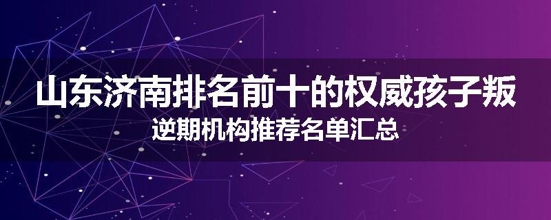 山东济南排名前十的权威孩子叛逆期机构推荐名单汇总