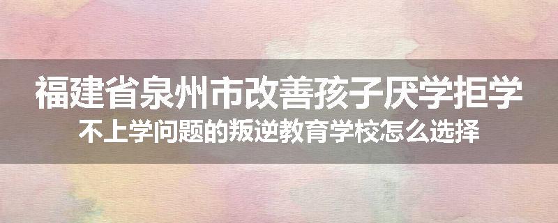 福建省泉州市改善孩子厌学拒学不上学问题的叛逆教育学校怎么选择