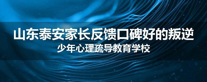 山东泰安家长反馈口碑好的叛逆少年心理疏导教育学校