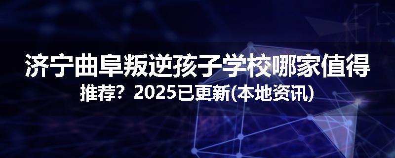 济宁曲阜叛逆孩子学校哪家值得推荐？2025已更新(本地资讯)