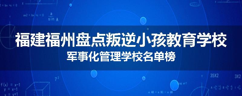 福建福州盘点叛逆小孩教育学校军事化管理学校名单榜
