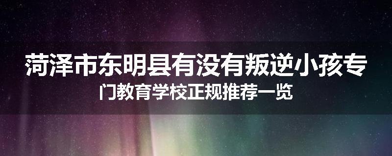 菏泽市东明县有没有叛逆小孩专门教育学校正规推荐一览