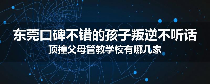 东莞口碑不错的孩子叛逆不听话顶撞父母管教学校有哪几家