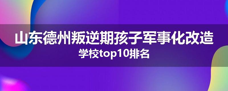 山东德州叛逆期孩子军事化改造学校top10排名