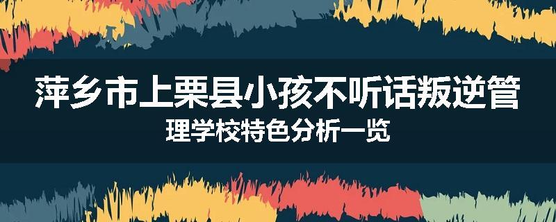 萍乡市上栗县小孩不听话叛逆管理学校特色分析一览