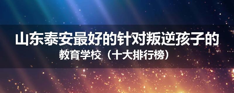 山东泰安最好的针对叛逆孩子的教育学校（十大排行榜）