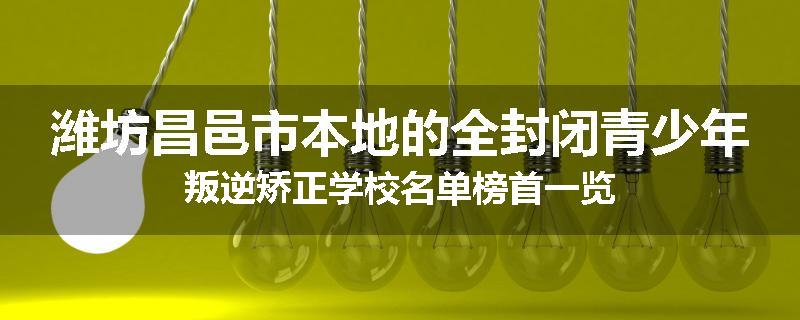 潍坊昌邑市本地的全封闭青少年叛逆矫正学校名单榜首一览