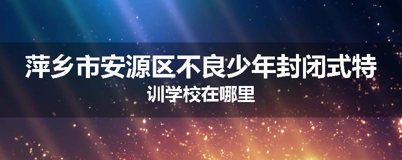 萍乡市安源区不良少年封闭式特训学校在哪里