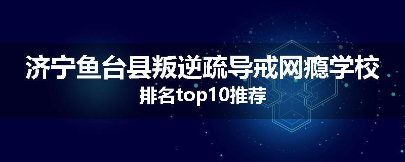 济宁鱼台县叛逆疏导戒网瘾学校排名top10推荐