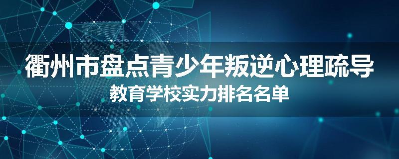 衢州市盘点青少年叛逆心理疏导教育学校实力排名名单
