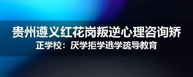 贵州遵义红花岗叛逆心理咨询矫正学校：厌学拒学逃学疏导教育