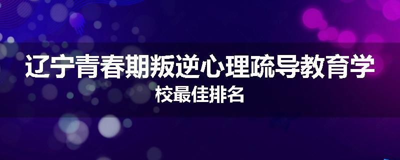 辽宁青春期叛逆心理疏导教育学校最佳排名