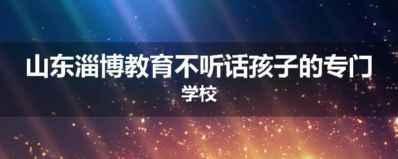 山东淄博教育不听话孩子的专门学校