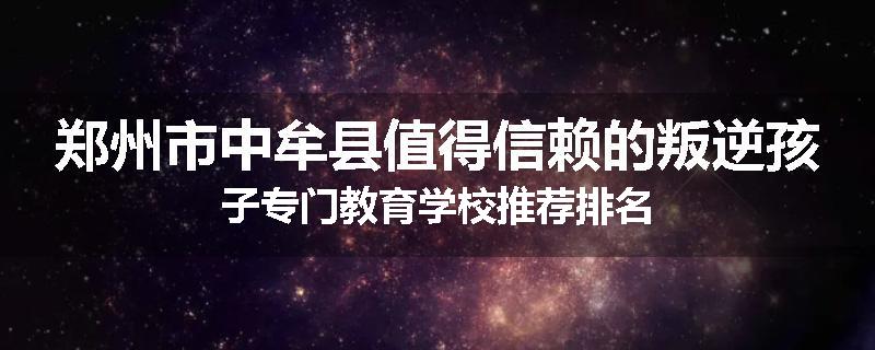 郑州市中牟县值得信赖的叛逆孩子专门教育学校推荐排名