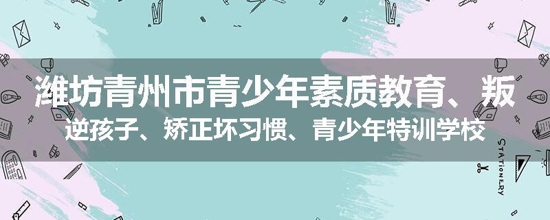 潍坊青州市青少年素质教育、叛逆孩子、矫正坏习惯、青少年特训学校