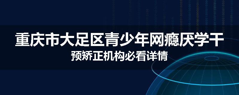 重庆市大足区青少年网瘾厌学干预矫正机构必看详情