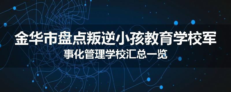 金华市盘点叛逆小孩教育学校军事化管理学校汇总一览