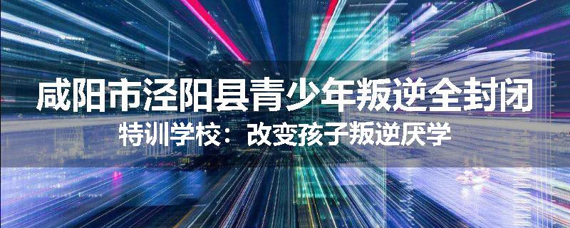 咸阳市泾阳县青少年叛逆全封闭特训学校：改变孩子叛逆厌学