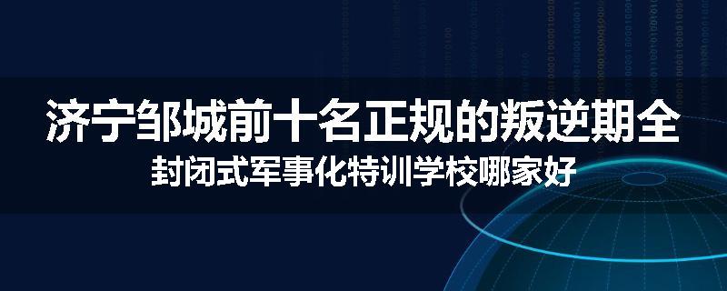 济宁邹城前十名正规的叛逆期全封闭式军事化特训学校哪家好