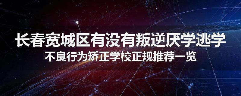 长春宽城区有没有叛逆厌学逃学不良行为矫正学校正规推荐一览
