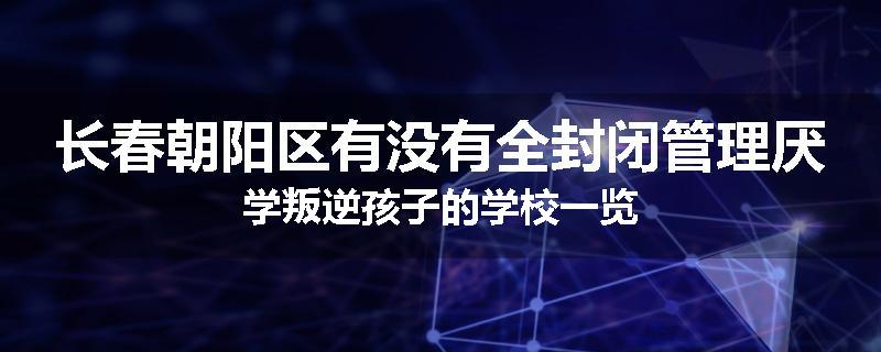 长春朝阳区有没有全封闭管理厌学叛逆孩子的学校一览