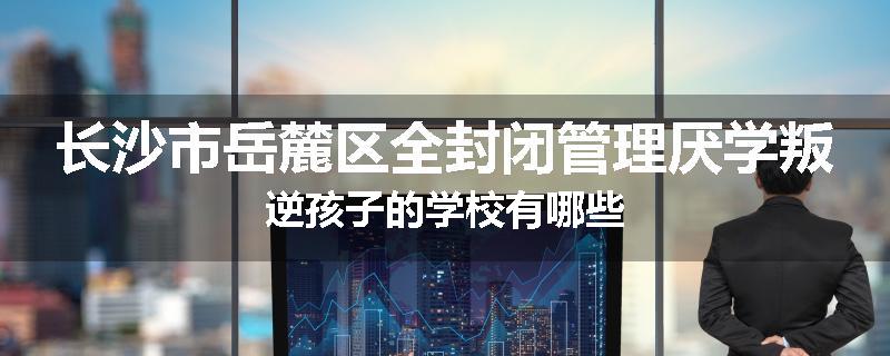 长沙市岳麓区全封闭管理厌学叛逆孩子的学校有哪些