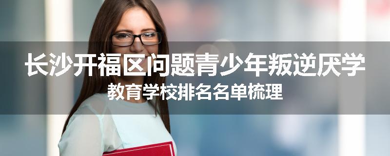 长沙开福区问题青少年叛逆厌学教育学校排名名单梳理