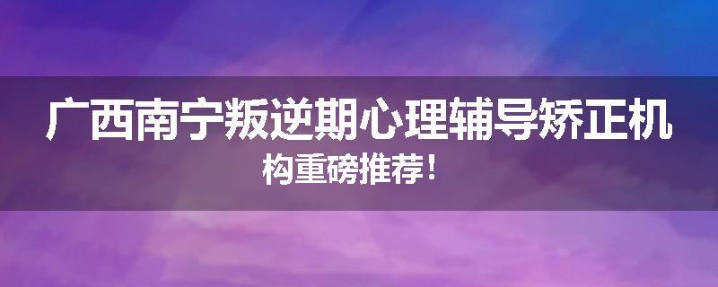 广西南宁叛逆期心理辅导矫正机构重磅推荐！