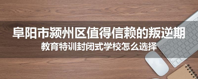阜阳市颍州区值得信赖的叛逆期教育特训封闭式学校怎么选择