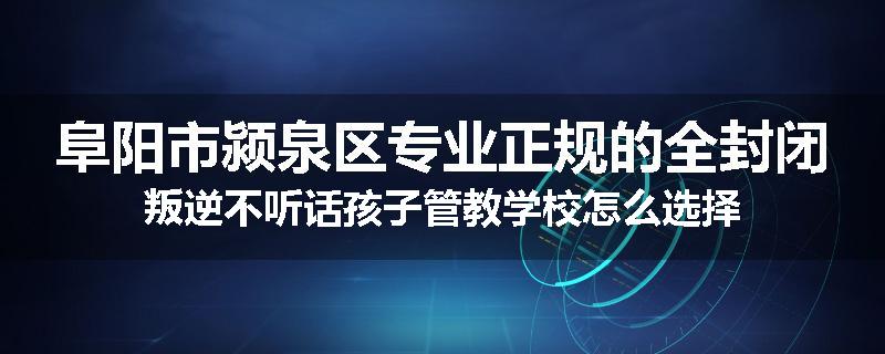 阜阳市颍泉区专业正规的全封闭叛逆不听话孩子管教学校怎么选择