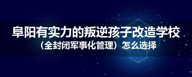 阜阳有实力的叛逆孩子改造学校（全封闭军事化管理）怎么选择