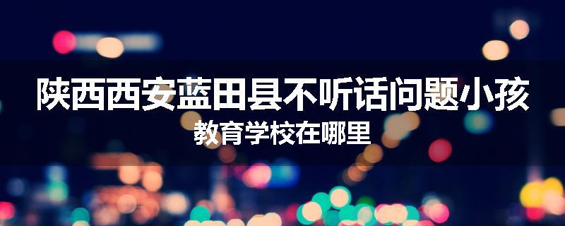 陕西西安蓝田县不听话问题小孩教育学校在哪里