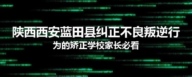 陕西西安蓝田县纠正不良叛逆行为的矫正学校家长必看