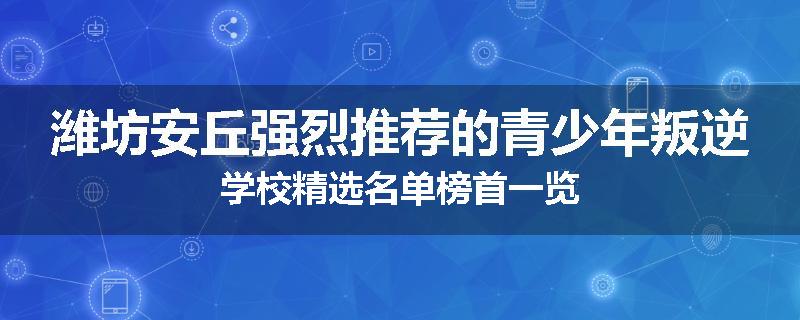 潍坊安丘强烈推荐的青少年叛逆学校精选名单榜首一览