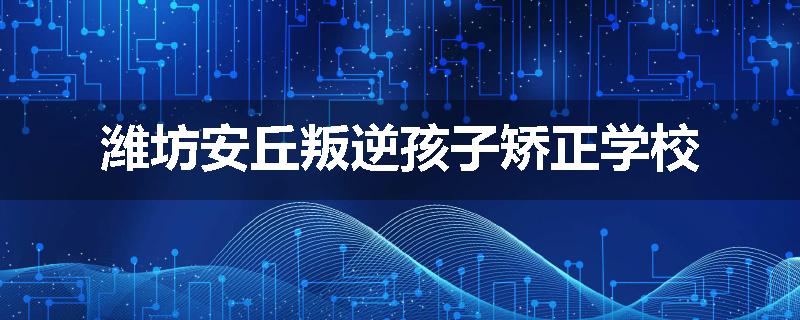 潍坊安丘叛逆孩子矫正学校