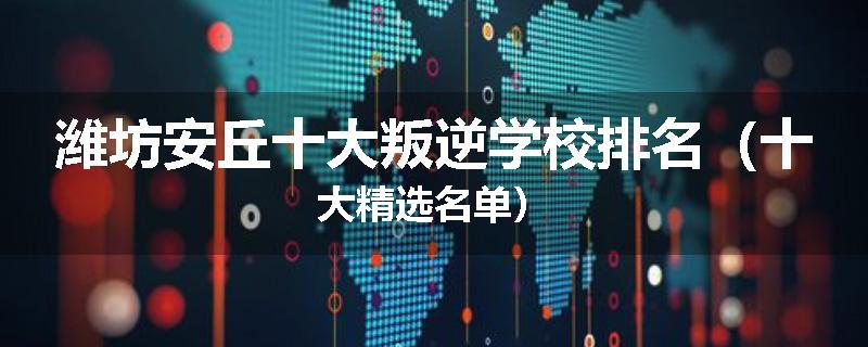 潍坊安丘十大叛逆学校排名（十大精选名单）