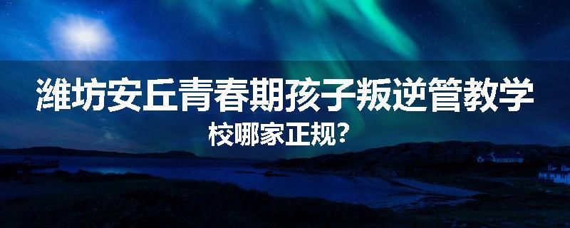 潍坊安丘青春期孩子叛逆管教学校哪家正规？