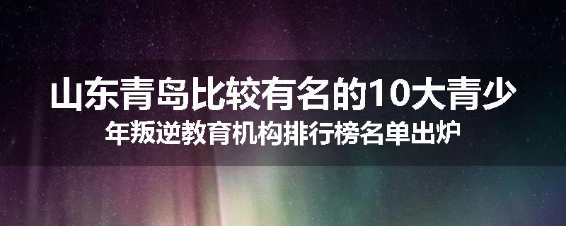 山东青岛比较有名的10大青少年叛逆教育机构排行榜名单出炉
