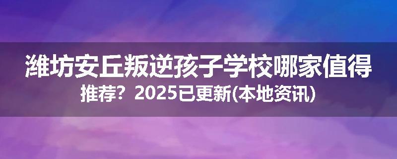 潍坊安丘叛逆孩子学校哪家值得推荐？2025已更新(本地资讯)